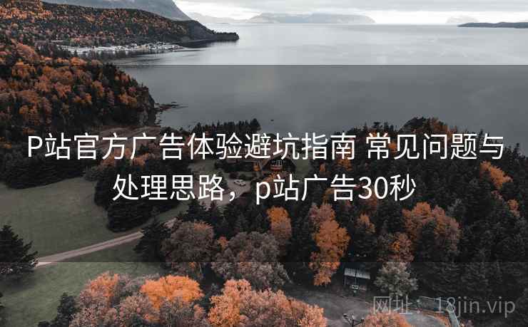 P站官方广告体验避坑指南 常见问题与处理思路，p站广告30秒