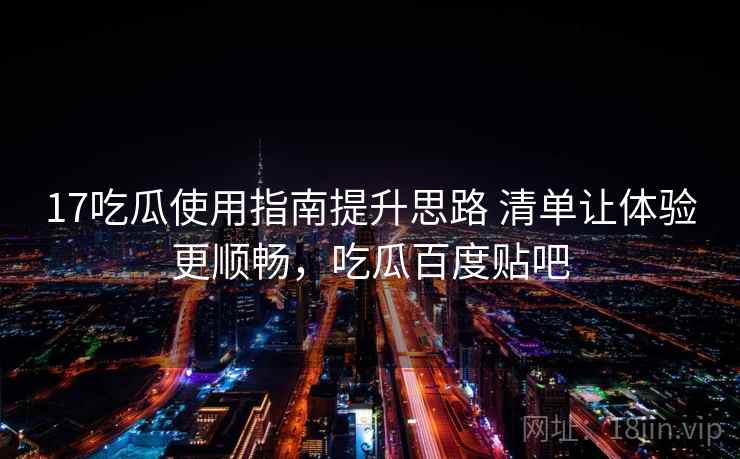 17吃瓜使用指南提升思路 清单让体验更顺畅，吃瓜百度贴吧
