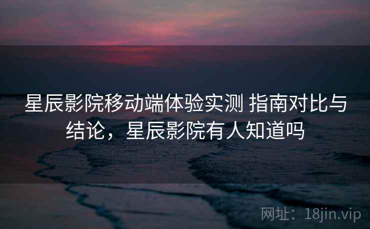 星辰影院移动端体验实测 指南对比与结论，星辰影院有人知道吗