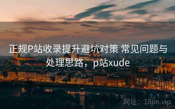 正规P站收录提升避坑对策 常见问题与处理思路，p站xude