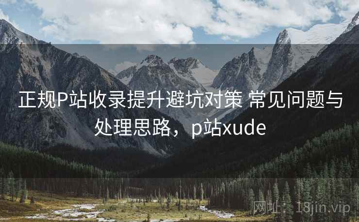正规P站收录提升避坑对策 常见问题与处理思路，p站xude