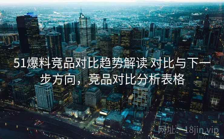 51爆料竞品对比趋势解读 对比与下一步方向，竞品对比分析表格
