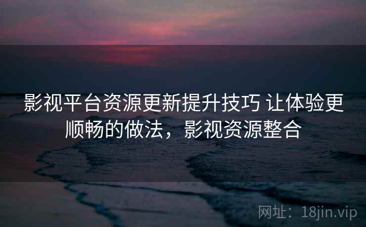 影视平台资源更新提升技巧 让体验更顺畅的做法，影视资源整合
