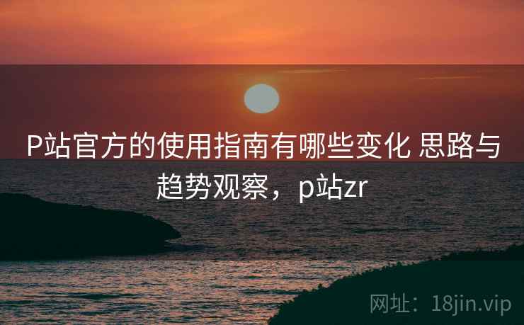 P站官方的使用指南有哪些变化 思路与趋势观察，p站zr