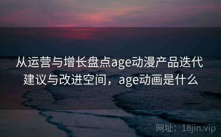从运营与增长盘点age动漫产品迭代 建议与改进空间，age动画是什么