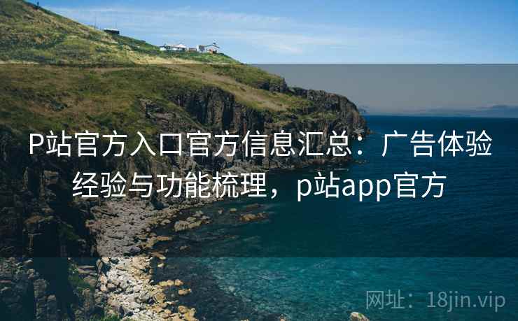 P站官方入口官方信息汇总：广告体验经验与功能梳理，p站app官方