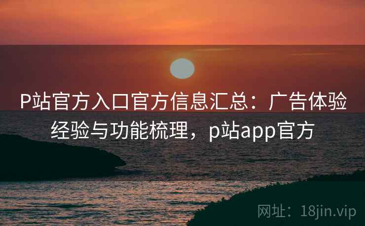 P站官方入口官方信息汇总：广告体验经验与功能梳理，p站app官方