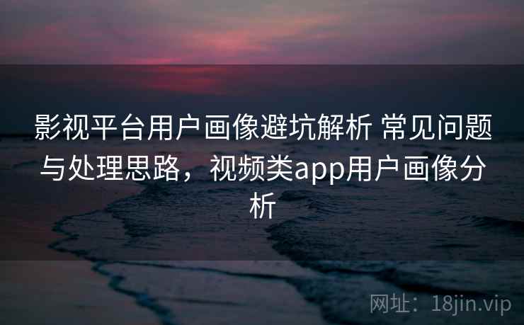 影视平台用户画像避坑解析 常见问题与处理思路，视频类app用户画像分析