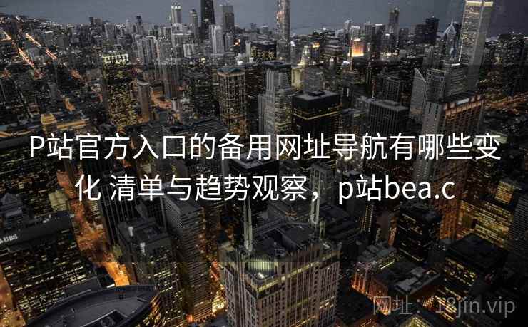 P站官方入口的备用网址导航有哪些变化 清单与趋势观察，p站bea.c