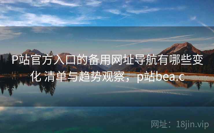 P站官方入口的备用网址导航有哪些变化 清单与趋势观察，p站bea.c