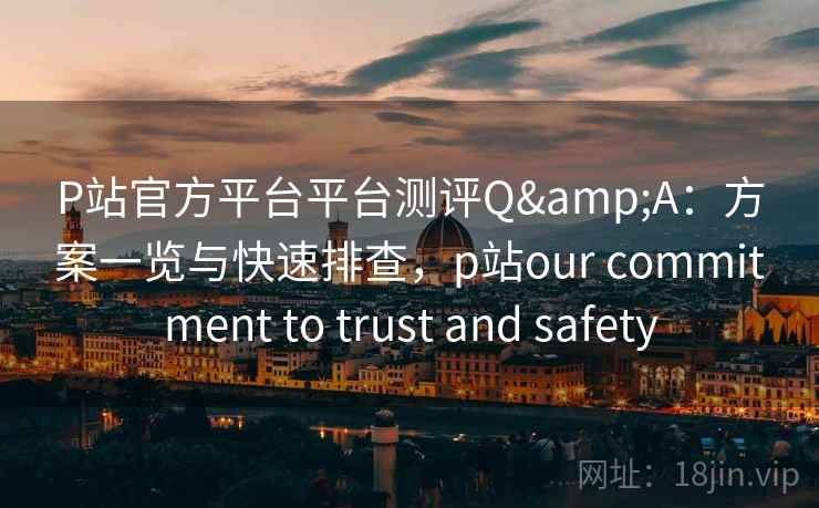 P站官方平台平台测评Q&A：方案一览与快速排查，p站our commitment to trust and safety