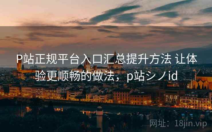 P站正规平台入口汇总提升方法 让体验更顺畅的做法，p站シノid