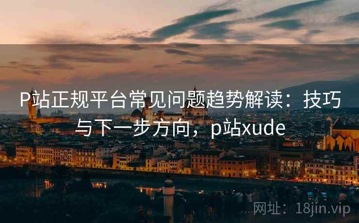 P站正规平台常见问题趋势解读：技巧与下一步方向，p站xude
