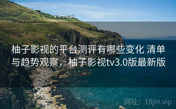 柚子影视的平台测评有哪些变化 清单与趋势观察，柚子影视tv3.0版最新版