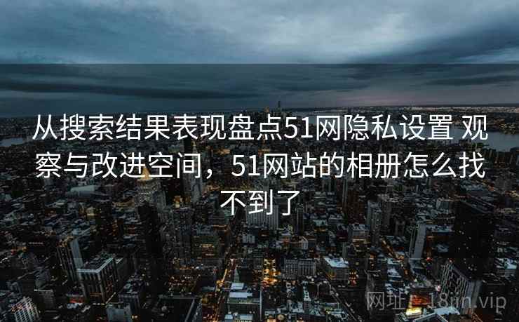 从搜索结果表现盘点51网隐私设置 观察与改进空间，51网站的相册怎么找不到了