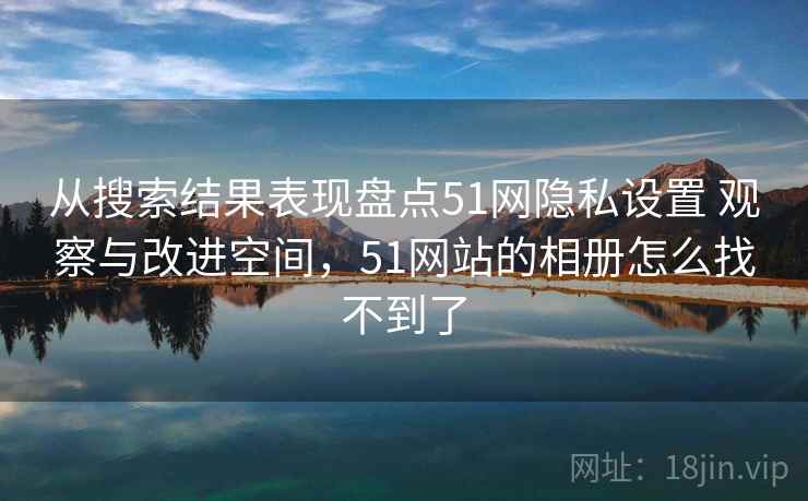 从搜索结果表现盘点51网隐私设置 观察与改进空间，51网站的相册怎么找不到了