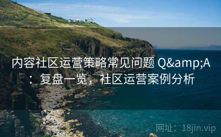 内容社区运营策略常见问题 Q&A：复盘一览，社区运营案例分析