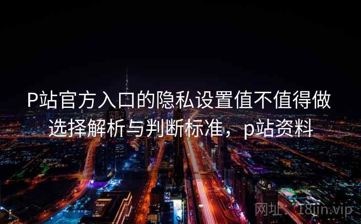P站官方入口的隐私设置值不值得做 选择解析与判断标准，p站资料