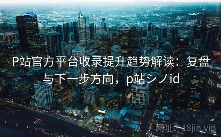 P站官方平台收录提升趋势解读：复盘与下一步方向，p站シノid