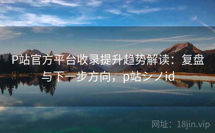P站官方平台收录提升趋势解读：复盘与下一步方向，p站シノid
