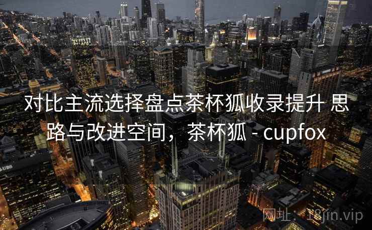 对比主流选择盘点茶杯狐收录提升 思路与改进空间，茶杯狐 - cupfox