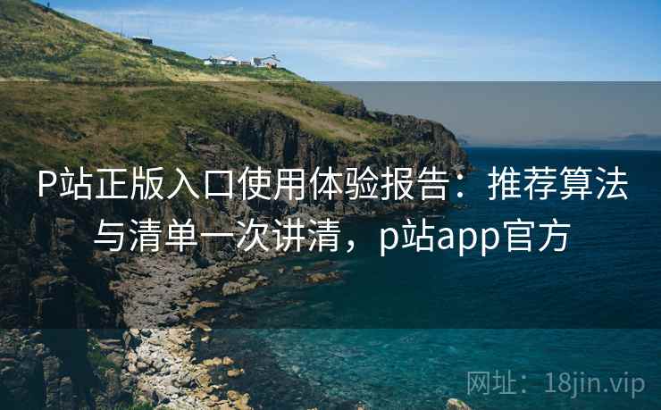 P站正版入口使用体验报告：推荐算法与清单一次讲清，p站app官方
