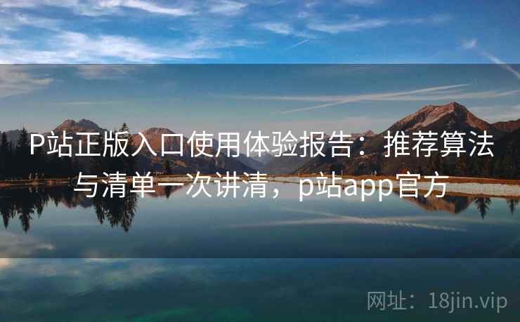 P站正版入口使用体验报告：推荐算法与清单一次讲清，p站app官方