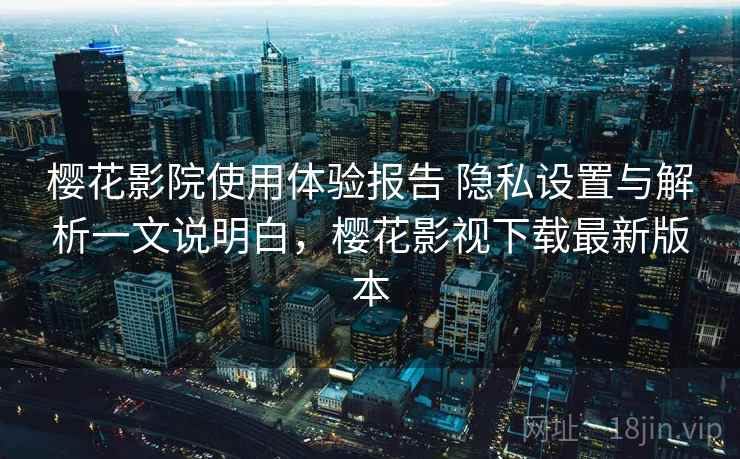 樱花影院使用体验报告 隐私设置与解析一文说明白，樱花影视下载最新版本