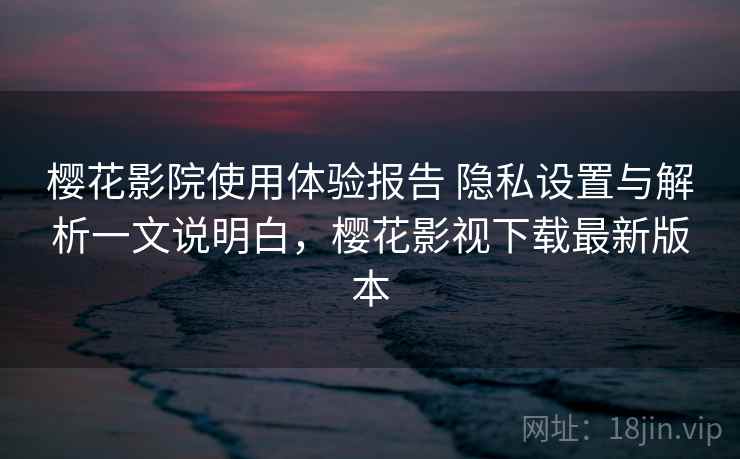 樱花影院使用体验报告 隐私设置与解析一文说明白，樱花影视下载最新版本