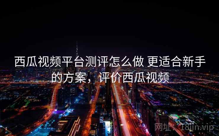 西瓜视频平台测评怎么做 更适合新手的方案，评价西瓜视频