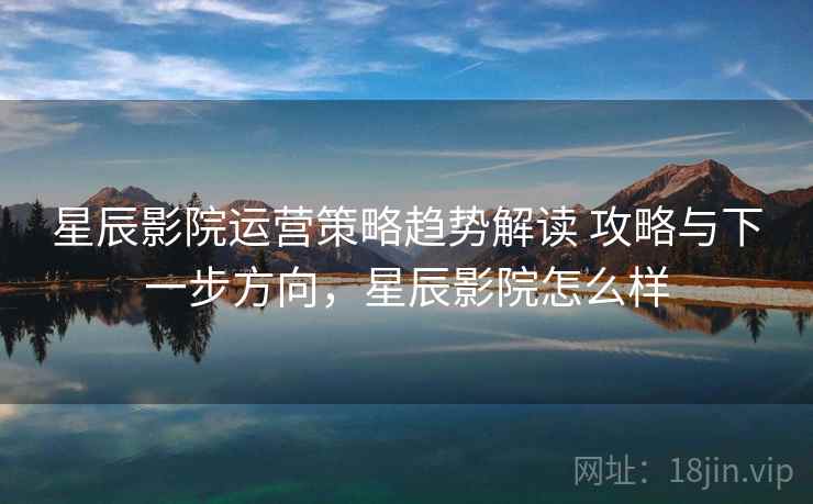 星辰影院运营策略趋势解读 攻略与下一步方向，星辰影院怎么样