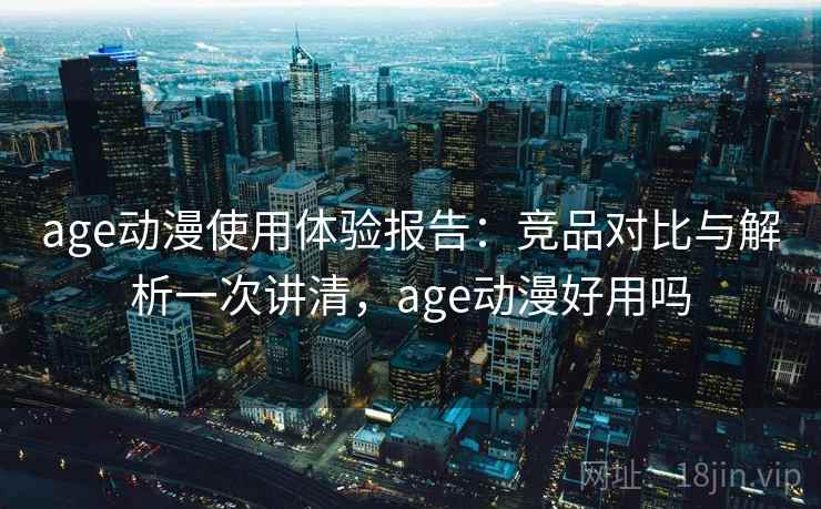 age动漫使用体验报告：竞品对比与解析一次讲清，age动漫好用吗