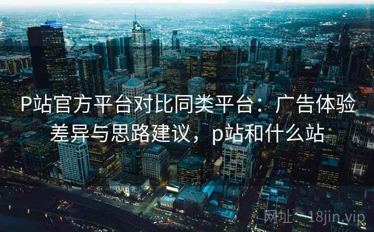 P站官方平台对比同类平台：广告体验差异与思路建议，p站和什么站