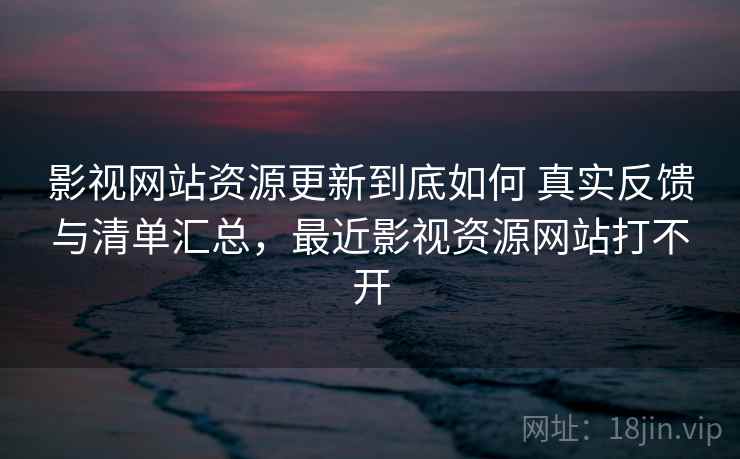 影视网站资源更新到底如何 真实反馈与清单汇总，最近影视资源网站打不开