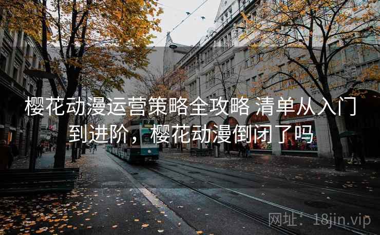 樱花动漫运营策略全攻略 清单从入门到进阶，樱花动漫倒闭了吗