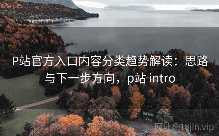 P站官方入口内容分类趋势解读：思路与下一步方向，p站 intro