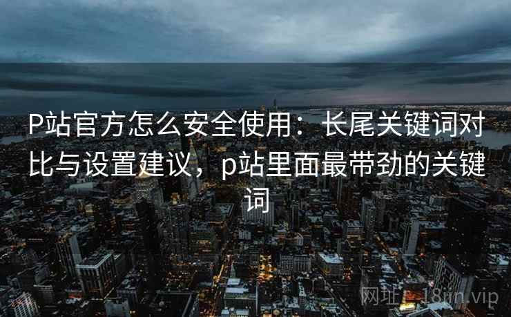 P站官方怎么安全使用：长尾关键词对比与设置建议，p站里面最带劲的关键词