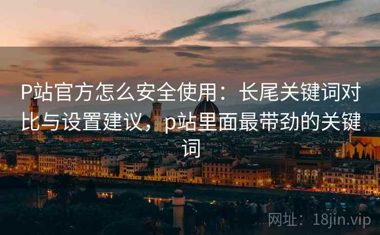 P站官方怎么安全使用:长尾关键词对比与设置建议,p站里面最带劲的关键词 P站官方怎么安全使用:长尾关键词对比与设置建议,p站里面最带劲的关键词