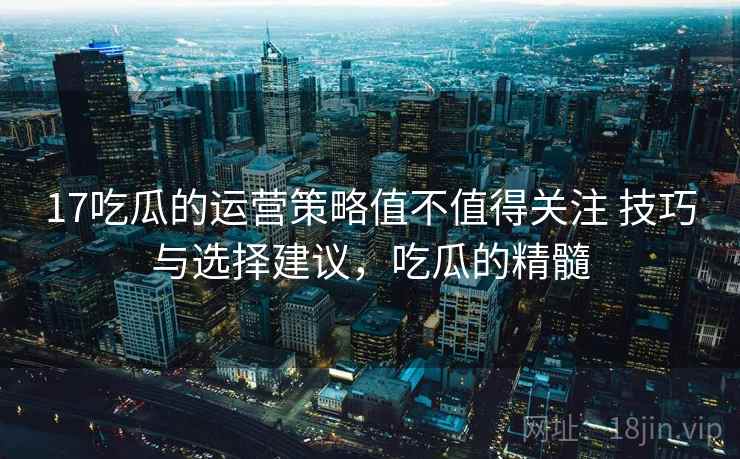 17吃瓜的运营策略值不值得关注 技巧与选择建议，吃瓜的精髓