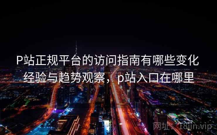 P站正规平台的访问指南有哪些变化 经验与趋势观察，p站入口在哪里