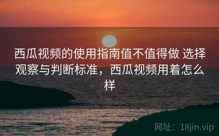 西瓜视频的使用指南值不值得做 选择观察与判断标准，西瓜视频用着怎么样