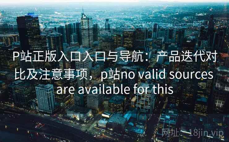 P站正版入口入口与导航：产品迭代对比及注意事项，p站no valid sources are available for this