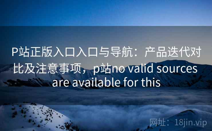 P站正版入口入口与导航：产品迭代对比及注意事项，p站no valid sources are available for this