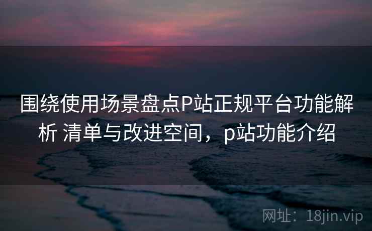 围绕使用场景盘点P站正规平台功能解析 清单与改进空间，p站功能介绍