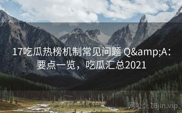 17吃瓜热榜机制常见问题 Q&A：要点一览，吃瓜汇总2021