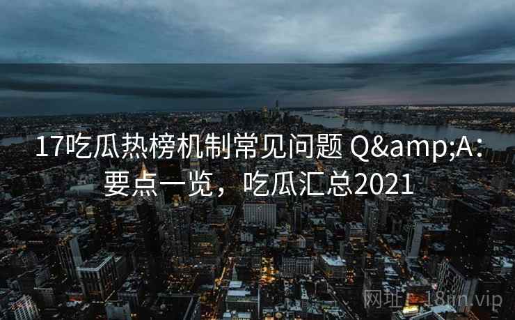 17吃瓜热榜机制常见问题 Q&A：要点一览，吃瓜汇总2021