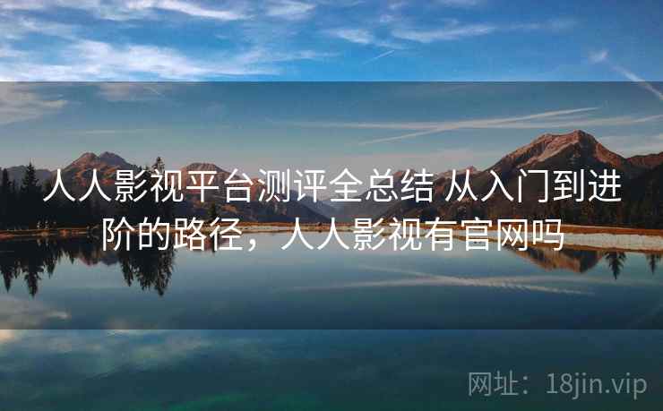 人人影视平台测评全总结 从入门到进阶的路径，人人影视有官网吗