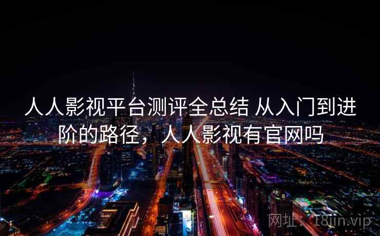 人人影视平台测评全总结 从入门到进阶的路径，人人影视有官网吗