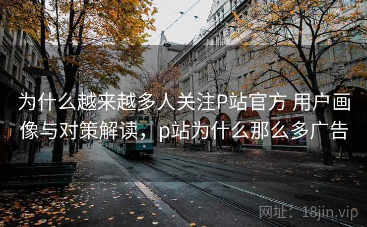 为什么越来越多人关注P站官方 用户画像与对策解读，p站为什么那么多广告