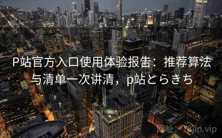 P站官方入口使用体验报告：推荐算法与清单一次讲清，p站とらきち